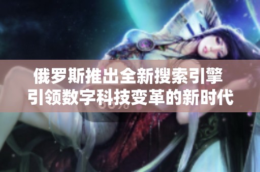 俄罗斯推出全新搜索引擎 引领数字科技变革的新时代