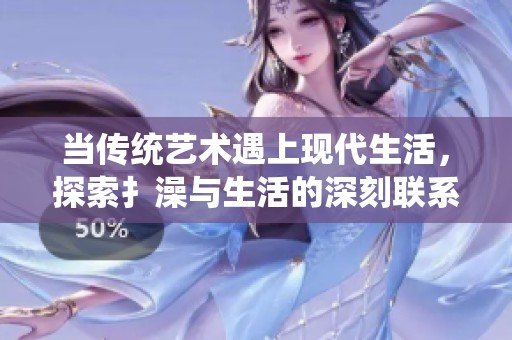 当传统艺术遇上现代生活，探索扌澡与生活的深刻联系与新表现形式
