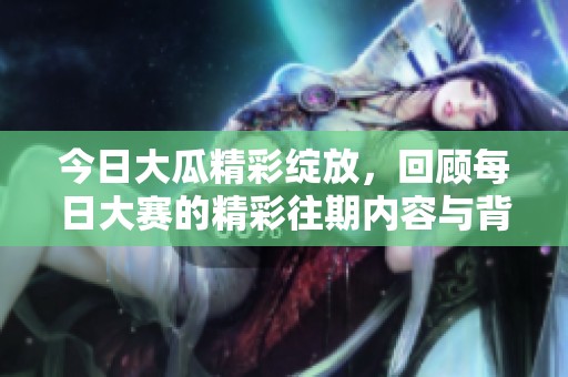 今日大瓜精彩绽放，回顾每日大赛的精彩往期内容与背后故事