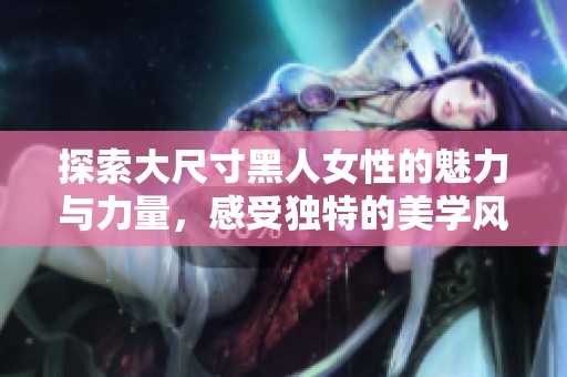 探索大尺寸黑人女性的魅力与力量，感受独特的美学风采与故事
