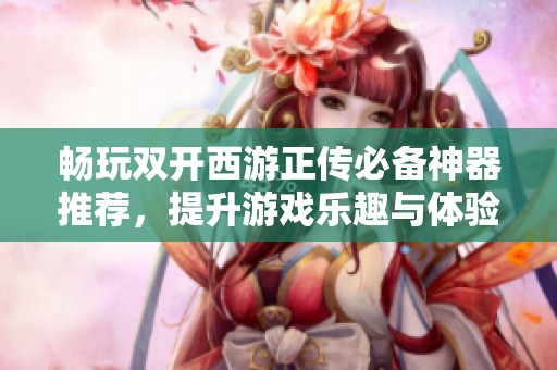 畅玩双开西游正传必备神器推荐，提升游戏乐趣与体验的秘诀解析