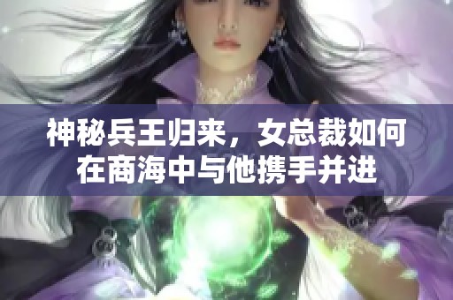 神秘兵王归来，女总裁如何在商海中与他携手并进