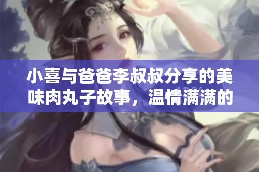 小喜与爸爸李叔叔分享的美味肉丸子故事，温情满满的家庭时光