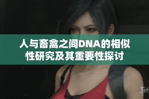 人与畜禽之间DNA的相似性研究及其重要性探讨