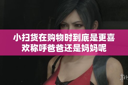 小扫货在购物时到底是更喜欢称呼爸爸还是妈妈呢