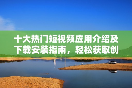 十大热门短视频应用介绍及下载安装指南，轻松获取创作灵感