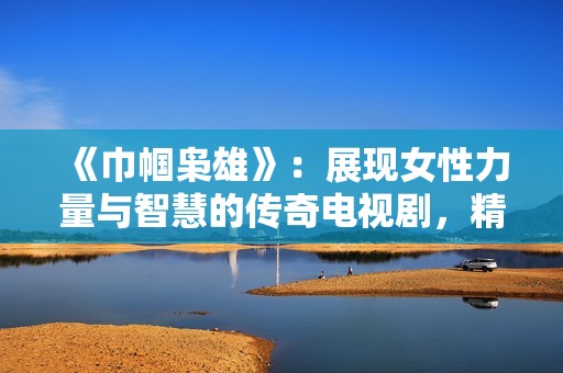 《巾帼枭雄》：展现女性力量与智慧的传奇电视剧，精彩不断，扣人心弦