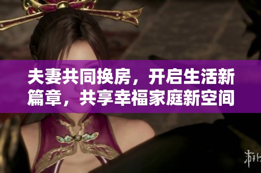 夫妻共同换房，开启生活新篇章，共享幸福家庭新空间