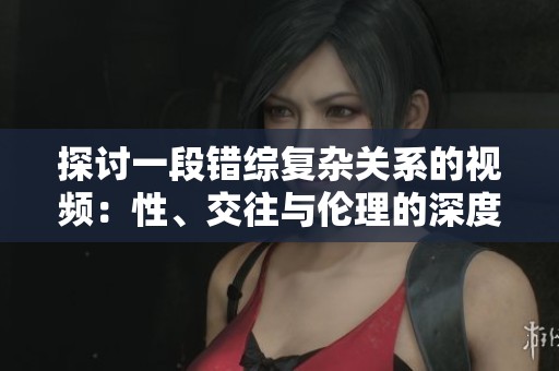 探讨一段错综复杂关系的视频：性、交往与伦理的深度解析