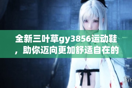 全新三叶草gy3856运动鞋，助你迈向更加舒适自在的生活旅程