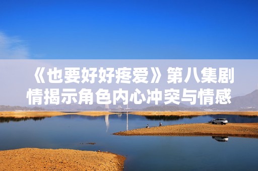《也要好好疼爱》第八集剧情揭示角色内心冲突与情感转折的精彩瞬间