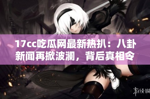 17cc吃瓜网最新热扒：八卦新闻再掀波澜，背后真相令人震惊与关注