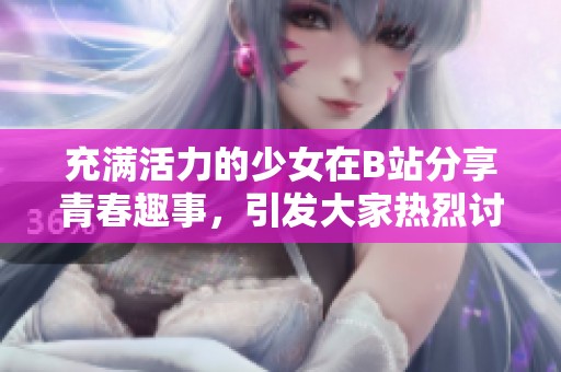 充满活力的少女在B站分享青春趣事，引发大家热烈讨论与共鸣