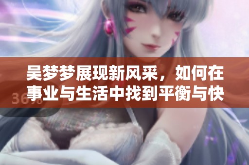 吴梦梦展现新风采，如何在事业与生活中找到平衡与快乐