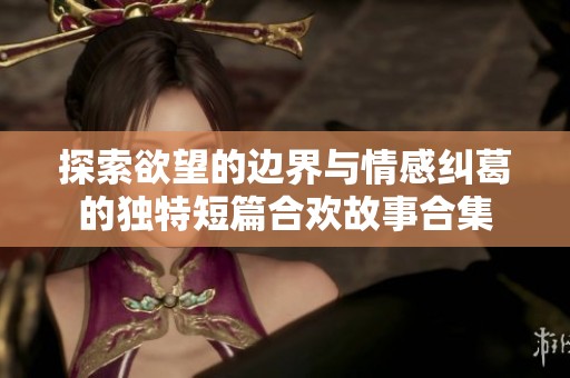 探索欲望的边界与情感纠葛的独特短篇合欢故事合集