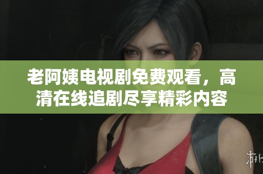 老阿姨电视剧免费观看，高清在线追剧尽享精彩内容