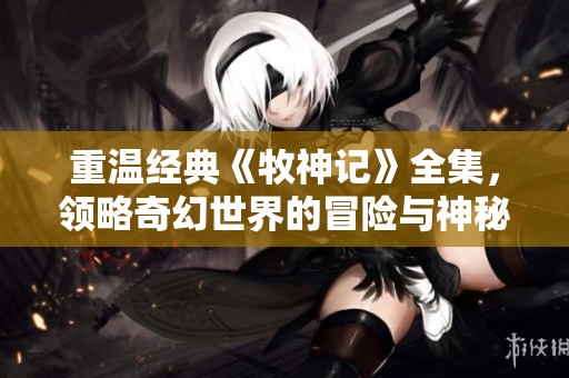 重温经典《牧神记》全集，领略奇幻世界的冒险与神秘魅力