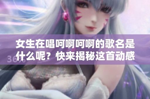 女生在唱呵啊呵啊的歌名是什么呢？快来揭秘这首动感歌曲！