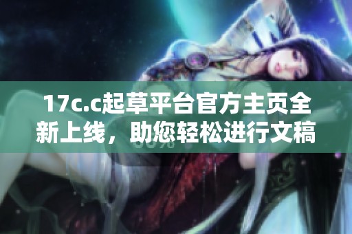 17c.c起草平台官方主页全新上线，助您轻松进行文稿创作与修改