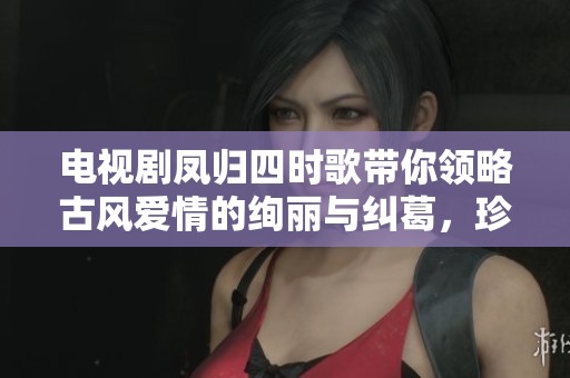 电视剧凤归四时歌带你领略古风爱情的绚丽与纠葛，珍惜每一刻感动