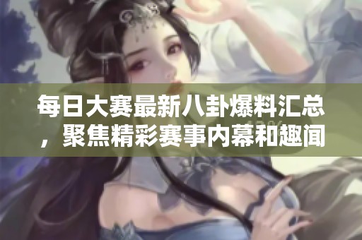 每日大赛最新八卦爆料汇总，聚焦精彩赛事内幕和趣闻分享平台