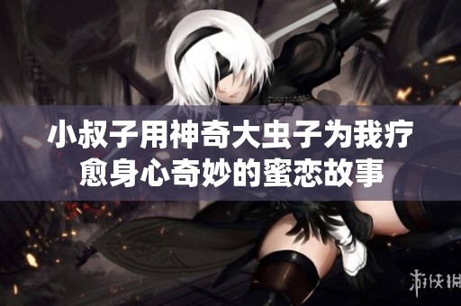 小叔子用神奇大虫子为我疗愈身心奇妙的蜜恋故事