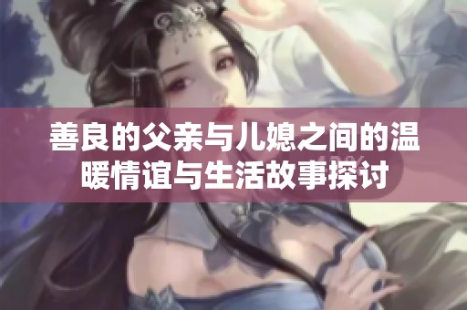 善良的父亲与儿媳之间的温暖情谊与生活故事探讨
