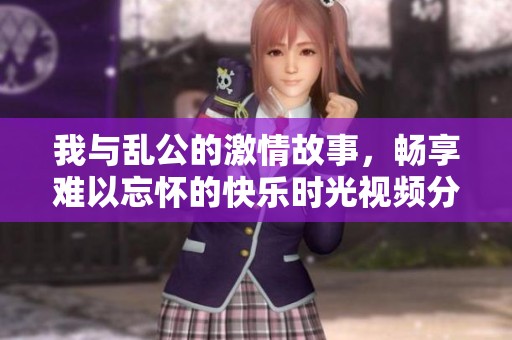 我与乱公的激情故事，畅享难以忘怀的快乐时光视频分享