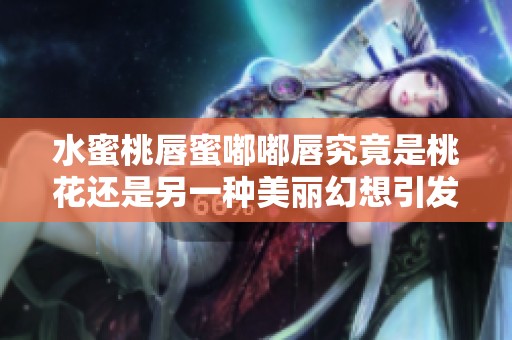 水蜜桃唇蜜嘟嘟唇究竟是桃花还是另一种美丽幻想引发的关注