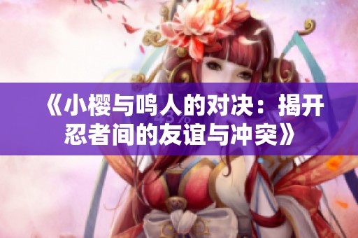 《小樱与鸣人的对决：揭开忍者间的友谊与冲突》