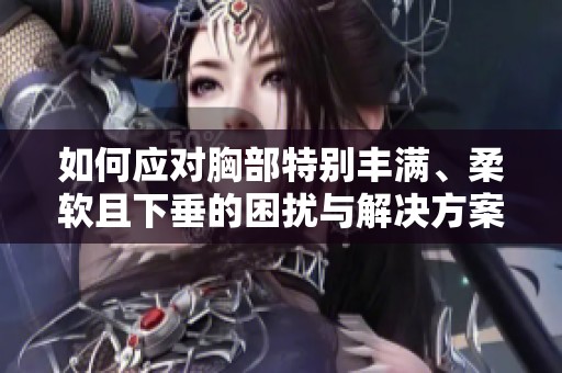 如何应对胸部特别丰满、柔软且下垂的困扰与解决方案建议