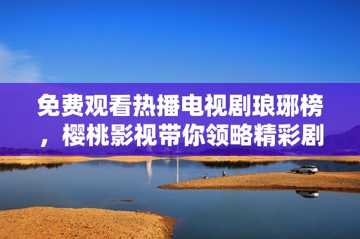 免费观看热播电视剧琅琊榜，樱桃影视带你领略精彩剧情与角色魅力