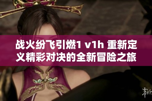 战火纷飞引燃1 v1h 重新定义精彩对决的全新冒险之旅
