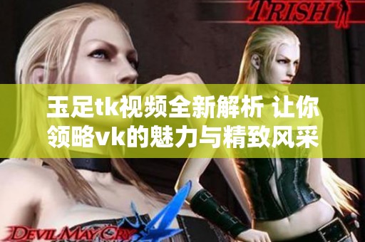 玉足tk视频全新解析 让你领略vk的魅力与精致风采
