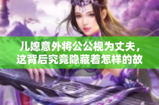 儿媳意外将公公视为丈夫，这背后究竟隐藏着怎样的故事与情感纠葛