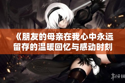 《朋友的母亲在我心中永远留存的温暖回忆与感动时刻》