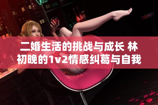 二婚生活的挑战与成长 林初晚的1v2情感纠葛与自我救赎之路