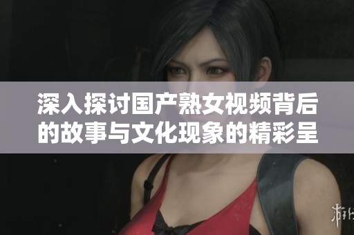 深入探讨国产熟女视频背后的故事与文化现象的精彩呈现