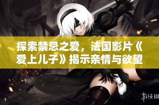 探索禁忌之爱，法国影片《爱上儿子》揭示亲情与欲望的复杂交错