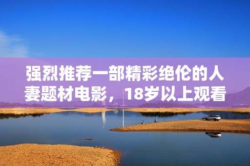 强烈推荐一部精彩绝伦的人妻题材电影，18岁以上观看更佳