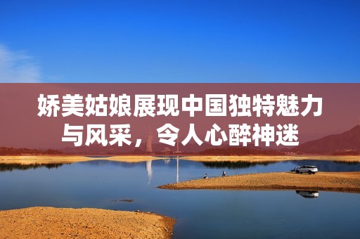 娇美姑娘展现中国独特魅力与风采，令人心醉神迷
