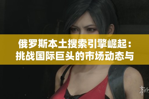 俄罗斯本土搜索引擎崛起：挑战国际巨头的市场动态与未来展望