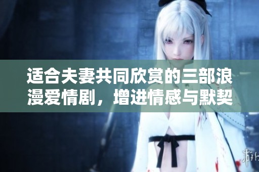 适合夫妻共同欣赏的三部浪漫爱情剧，增进情感与默契之选