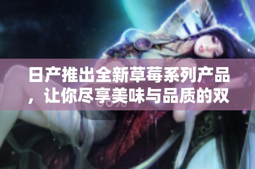 日产推出全新草莓系列产品，让你尽享美味与品质的双重体验
