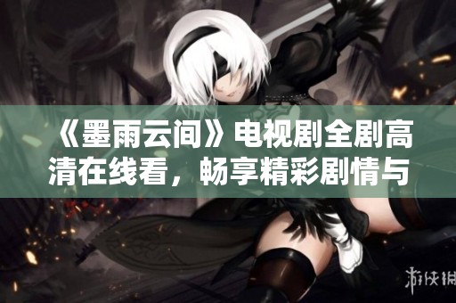 《墨雨云间》电视剧全剧高清在线看，畅享精彩剧情与迷人视觉体验