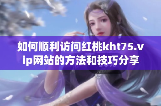如何顺利访问红桃kht75.vip网站的方法和技巧分享
