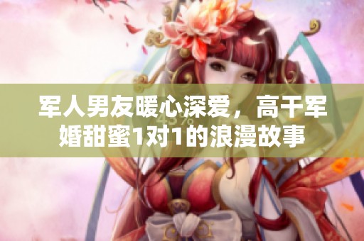 军人男友暖心深爱，高干军婚甜蜜1对1的浪漫故事