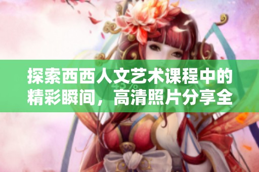 探索西西人文艺术课程中的精彩瞬间，高清照片分享全景体验