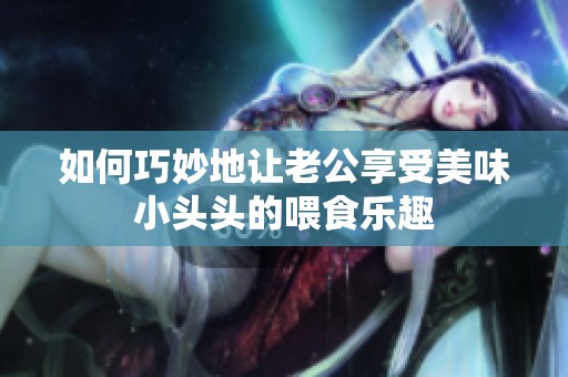 如何巧妙地让老公享受美味小头头的喂食乐趣