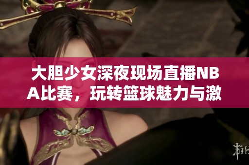 大胆少女深夜现场直播NBA比赛，玩转篮球魅力与激情